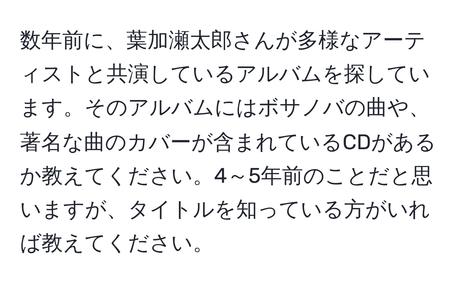 数年前に、葉加瀬太郎さんが多様なアーティストと共演しているアルバムを探しています。そのアルバムにはボサノバの曲や、著名な曲のカバーが含まれているCDがあるか教えてください。4～5年前のことだと思いますが、タイトルを知っている方がいれば教えてください。