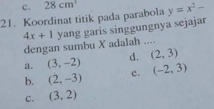 c. 28cm^3
21. Koordinat titik pada parabola y=x^2-
4x+1 yang garis singgungnya sejajar
dengan sumbu X adalah ....
a. (3,-2) d. (2,3)
b. (2,-3) e. (-2,3)
c. (3,2)