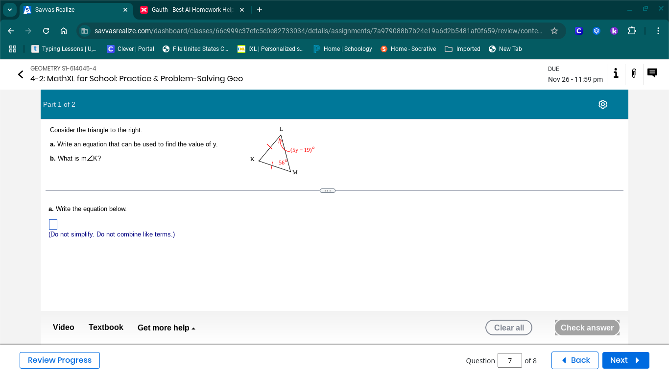 Savvas Realize Gauth - Best Al Homework Help ×
n  savvasrealize.com/dashboard/classes/66c999c37efc5c0e82733034/details/assignments/7a979088b7b24e19a6d2b5481af0f659/review/conte... C 0 k
Typing Lessons | U,. Clever | Portal  File:United States C.. IXL | Personalized s... Home | Schoology Ⓢ Home - Socrative Imported New Tab
GEOMETRY S1-614045-4 DUE
i
4-2: MathXL for School: Practice & Problem-Solving Geo Nov 26 - 11:59 pm
Part 1 of 2
Consider the triangle to the right.
a. Write an equation that can be used to find the value of y.
b. What is m∠ K 2 
a. Write the equation below.
(Do not simplify. Do not combine like terms.)
Video Textbook Get more help • Clear all Check answer
Review Progress Question 7 of 8 Back Next