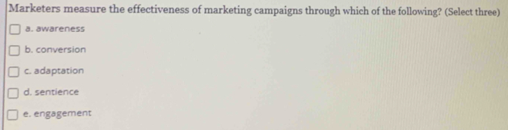 Marketers measure the effectiveness of marketing campaigns through which of the following? (Select three)
a. awareness
b. conversion
c. adaptation
d. sentience
e. engagement