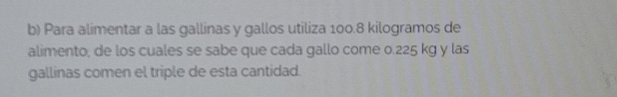 Para alimentar a las gallinas y gallos utiliza 100.8 kilogramos de 
alimento; de los cuales se sabe que cada gallo come 0.225 kg y las 
gallinas comen el triple de esta cantidad.