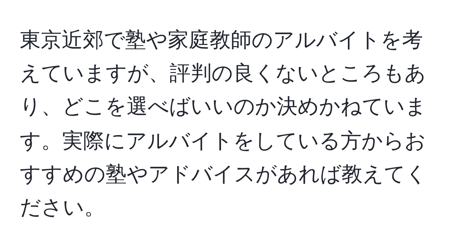 東京近郊で塾や家庭教師のアルバイトを考えていますが、評判の良くないところもあり、どこを選べばいいのか決めかねています。実際にアルバイトをしている方からおすすめの塾やアドバイスがあれば教えてください。