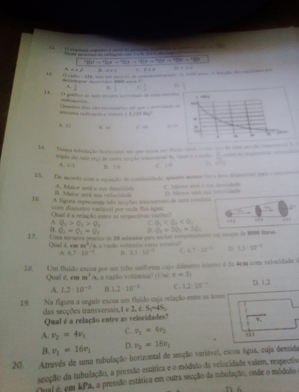 esqueia seguima é parte do prosesão tmp
Neste processo as radiações en, 1e 6:26 Cale respedções
adeUto  21/4 (x- 2/3 )(x- 2/3 )y- 2/3 y- 2/4 y
A. α e β B.  x∈ Z C. beta calpha D y-eu
12. O pádio - 226, um um período de semnidesintegração de 1600 ano A fraação dos replides por
desinagrar decorridos 4800 sos 67
A.  1/8  B.  1/8  C  1/4  D.  1/3 
13. O gráfico ao lado mostra actividade de uma amóstra 
radioactiva
Quantos dias são necessários até que a actividade da
amostra radioactiva reduza à 3,125 Bq?
A. 32 B. 40 C. 4B D.5
14.  Numa tubulação horizontal em que escoa um flsido sisal, o raio (7.) de uma secção tranierial %; (
triplo do raio (r) de outra secção transversal S. Qual e a ruetio.  □ /□   rs as respestivas velocutats
A. 1/3 B. 1/6
C. 19 D. 1/1/2
15, De acordo com a equação de continuidade, quanta messr foe a sees disponível para o esccsmes
A. Maior será a sua densidade C. Menor semá a uus densidade
B. Maior será sua velocidade
D. Menor será ua selocidade
16. A figura representa três secções transversais de uma comina
com diametro variável por onde flui água: overline SP_1
Qual é a relação entre as respectivas vazões?
A. Q_1>Q_2>Q_3 C. Q_1 <3》 (2) (3)
B. Q_1=Q_2=Q_3 D. Q_3=2Q_2=3Q_3
17. Uma forneira preciza de 20 minutos para enches complnamente un tanque de 5000 ltros.
Qual é, em m^3/s 4 a vazão volúmica nessa torneira?
A. 6.7· 10^(-2) D. 3.3· 10^(-2) C. 6.7· 10^(-3) D. 3.3· 10^(-3)
18. Um fluído escoa por um tubo uniforme cujo diámetro interno é de 4cm com velocidade é
Qual é, em m^3/s Va vazão volúmica? (Use: π =3)
A. 1.2· 10^(-3) B. 1,2· 10^(-2) C. 1.2· 10^(-2) D. 1,2
19. Na figura a seguir escoa um fluido cuja relação entre as áreas
das secções transversais,1 e 2, é: S_1=4S_2.
Qual é a relação entre as velocidades?
V_4
A. v_2=4v_1
C. v_1=4v_2
B. v_1=16v_1 D. v_2=16v_1
20. Através de uma tubulação horizontal de secção variável, escoa água, cuja densida
secção da tubulação, a pressão estática e o módulo da velocidade valem, respectiva
Qual é, em kPa, a pressão estática em outra secção da tubulação, onde o módulo e
D 6