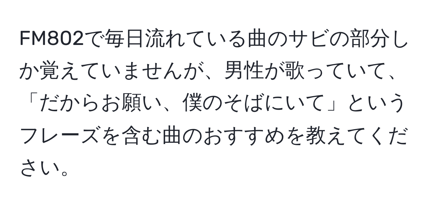 FM802で毎日流れている曲のサビの部分しか覚えていませんが、男性が歌っていて、「だからお願い、僕のそばにいて」というフレーズを含む曲のおすすめを教えてください。