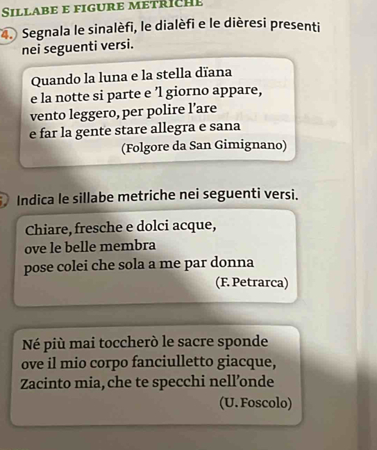 Sillabe e figure metrich e 
4. Segnala le sinalèfi, le dialèfi e le dièresi presenti 
nei seguenti versi. 
Quando la luna e la stella dïana 
e la notte si parte e ’l giorno appare, 
vento leggero, per polire l’are 
e far la gente stare allegra e sana 
(Folgore da San Gimignano) 
Indica le sillabe metriche nei seguenti versi. 
Chiare, fresche e dolci acque, 
ove le belle membra 
pose colei che sola a me par donna 
(F. Petrarca) 
Né più mai toccherò le sacre sponde 
ove il mio corpo fanciulletto giacque, 
Zacinto mia, che te specchi nell’onde 
(U. Foscolo)