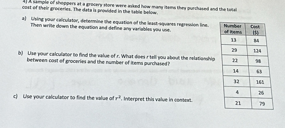 A sample of shoppers at a grocery store were asked how many items they purchased and the total 
cost of their groceries. The data is provided in the table below. 
a) Using your calculator, determine the equation of the least-squares regression line. 
Then write down the equation and define any variables you use. 
b) Use your calculator to find the value of r. What does r tell you about the relationship 
between cost of groceries and the number of items purchased? 
c) Use your calculator to find the value of r^2. Interpret this value in context.