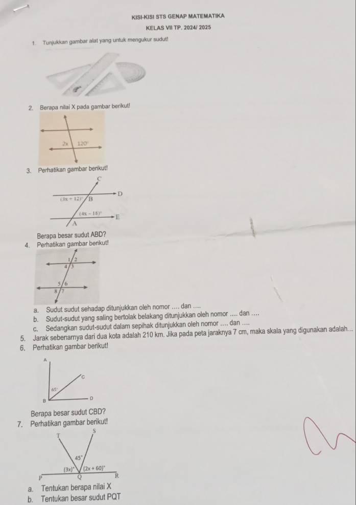 KIS!-KISI STS GENAP MATEMATIKA
KELAS VII TP. 2024/ 2025
1. Tunjukkan gambar alat yang untuk mengukur sudut!
g°
2. Berapa nilai X pada gambar berikut!
3. Perhatikan gambar berikut!
Berapa besar sudut ABD?
4. Perhatikan gambar berikut!
a. Sudut sudut sehadap ditunjukkan oleh nomor .... dan ....
b. Sudut-sudut yang saling bertolak belakang ditunjukkan oleh nomor .... dan ....
c. Sedangkan sudut-sudut dalam sepihak ditunjukkan oleh nomor .... dan ....
5. Jarak sebenarya dari dua kota adalah 210 km. Jika pada peta jaraknya 7 cm, maka skala yang digunakan adalah...
6. Perhatikan gambar berikut!
Berapa besar sudut CBD?
7. Perhatikan gambar berikut!
a. Tentukan berapa nilai X
b. Tentukan besar sudut PQT