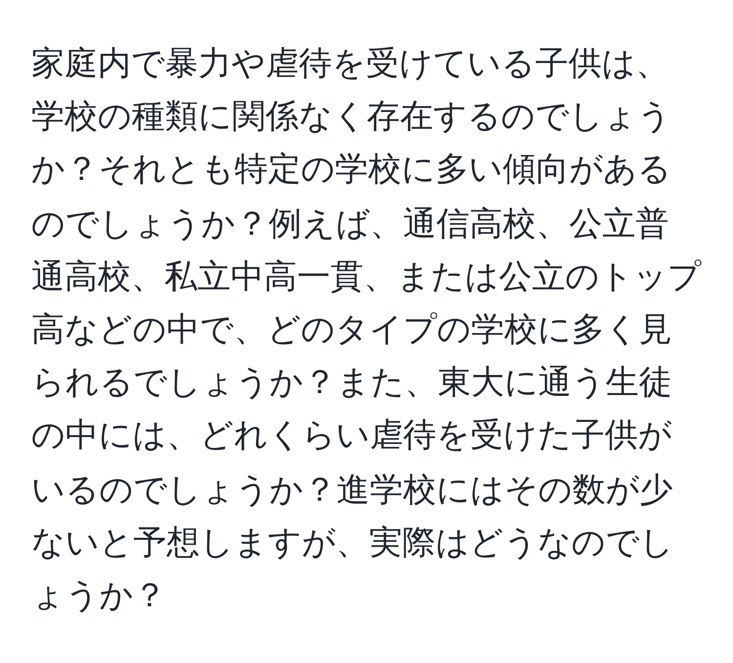 家庭内で暴力や虐待を受けている子供は、学校の種類に関係なく存在するのでしょうか？それとも特定の学校に多い傾向があるのでしょうか？例えば、通信高校、公立普通高校、私立中高一貫、または公立のトップ高などの中で、どのタイプの学校に多く見られるでしょうか？また、東大に通う生徒の中には、どれくらい虐待を受けた子供がいるのでしょうか？進学校にはその数が少ないと予想しますが、実際はどうなのでしょうか？