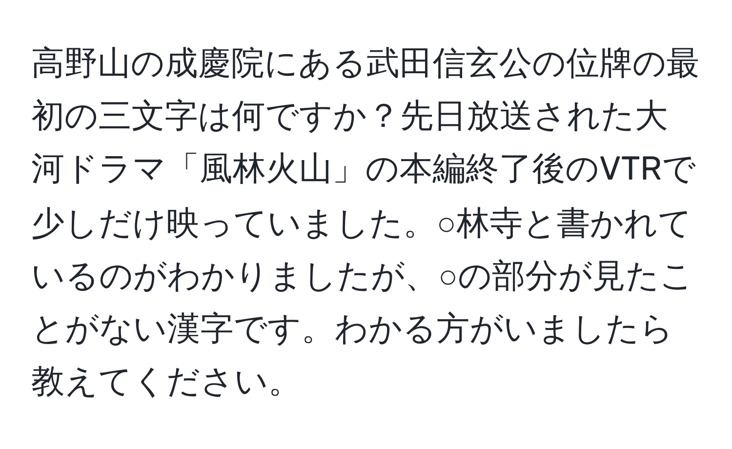 高野山の成慶院にある武田信玄公の位牌の最初の三文字は何ですか？先日放送された大河ドラマ「風林火山」の本編終了後のVTRで少しだけ映っていました。○林寺と書かれているのがわかりましたが、○の部分が見たことがない漢字です。わかる方がいましたら教えてください。