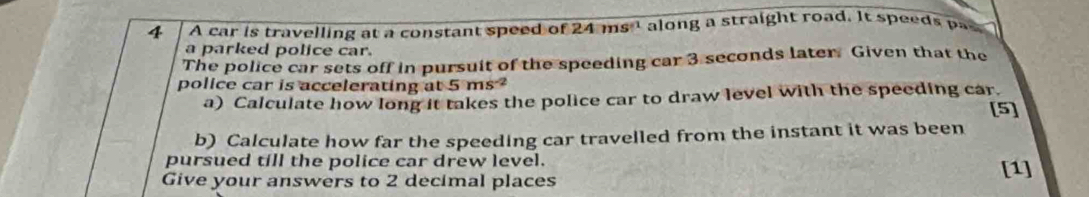 A car is travelling at a constant speed of 24ms^(-1) along a straight road. It speeds pas 
a parked police car. 
The police car sets off in pursuit of the speeding car 3 seconds later. Given that the 
police car is accelerating at 5ms^(-2) [5] 
a) Calculate how long it takes the police car to draw level with the speeding car. 
b) Calculate how far the speeding car travelled from the instant it was been 
pursued till the police car drew level. [1] 
Give your answers to 2 decimal places