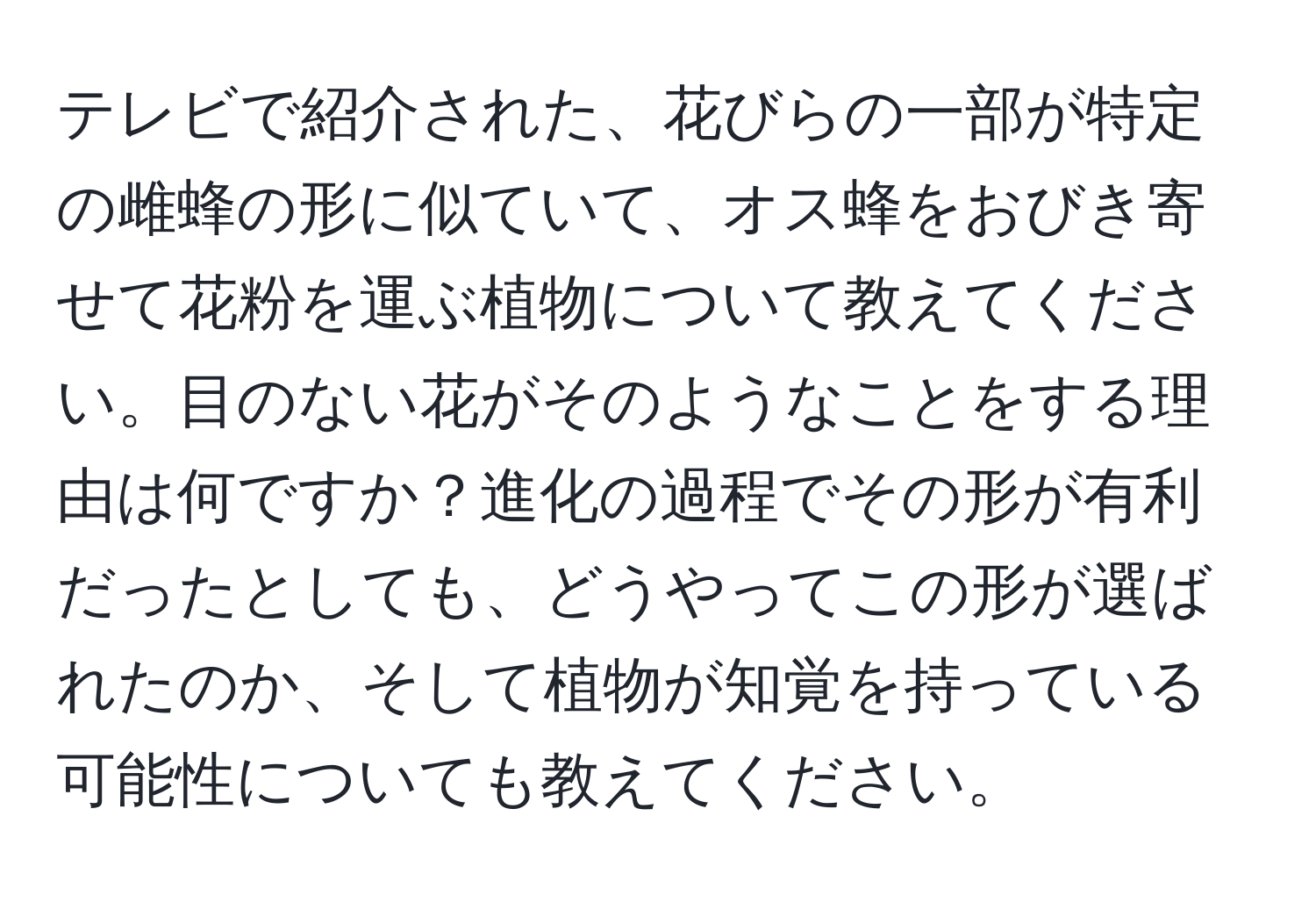 テレビで紹介された、花びらの一部が特定の雌蜂の形に似ていて、オス蜂をおびき寄せて花粉を運ぶ植物について教えてください。目のない花がそのようなことをする理由は何ですか？進化の過程でその形が有利だったとしても、どうやってこの形が選ばれたのか、そして植物が知覚を持っている可能性についても教えてください。