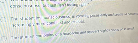 consciousness, but just “isn’t feeling right."
The student lost consciousness, is vomiting persistently and seems to become
increasingly more confused and restless.
The student complains of a headache and appears slightly dazed or stunned