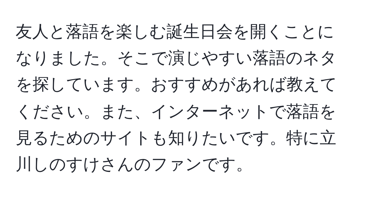 友人と落語を楽しむ誕生日会を開くことになりました。そこで演じやすい落語のネタを探しています。おすすめがあれば教えてください。また、インターネットで落語を見るためのサイトも知りたいです。特に立川しのすけさんのファンです。