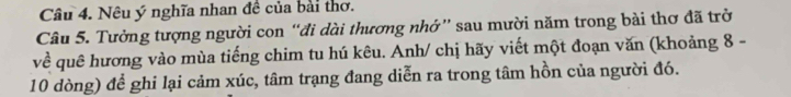 Nêu ý nghĩa nhan đề của bài thơ. 
Câu 5. Tưởng tượng người con “đi dài thương nhớ” sau mười năm trong bài thơ đã trở 
về quê hương vào mùa tiếng chim tu hú kêu. Anh/ chị hãy viết một đoạn văn (khoảng 8 - 
10 dòng) để ghi lại cảm xúc, tâm trạng đang diễn ra trong tâm hồn của người đó.