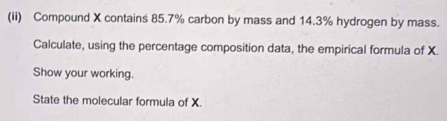 (ii) Compound X contains 85.7% carbon by mass and 14.3% hydrogen by mass. 
Calculate, using the percentage composition data, the empirical formula of X. 
Show your working. 
State the molecular formula of X.