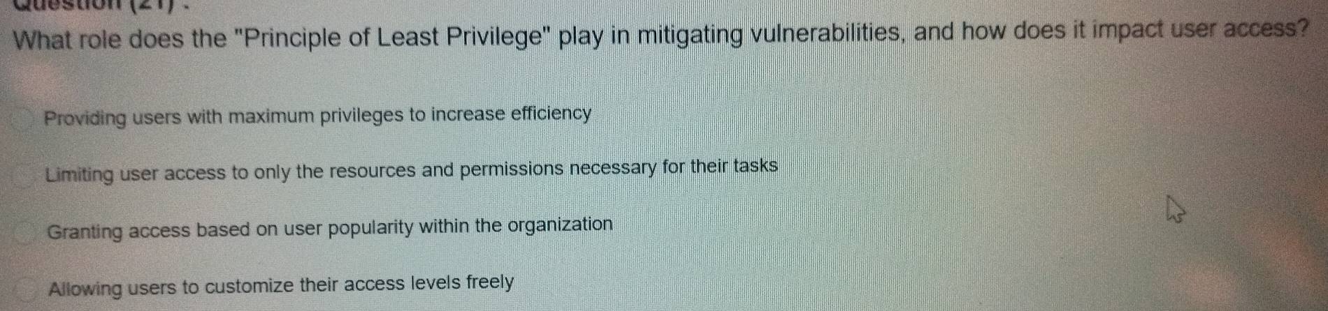 Question (21) .
What role does the "Principle of Least Privilege" play in mitigating vulnerabilities, and how does it impact user access?
Providing users with maximum privileges to increase efficiency
Limiting user access to only the resources and permissions necessary for their tasks
Granting access based on user popularity within the organization
Allowing users to customize their access levels freely