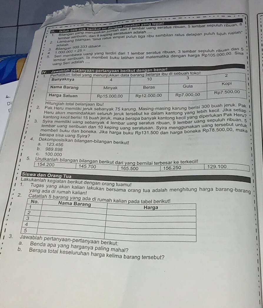 te e twan lilk tilik berikut ii dongan Jawaban yang tops
T Biangan yang merupakan jumiah dan 7 lembar uang seratus ribuan, 5 lembar sepuluh ribuan, B .
lembar seribuan, dan 9 keping seratusan adalah
2. Lambang bilangan ''lima ratus empat puluh tiga ribu sembilan ratus delapan puluh tujuh rupiah'
1
adatah
3. Bilangan 999.333 díbaca
4. 1.000.000 + 25 =
5 Sen membawa uang yang terdiri dari 1 lembar seratus ribuan, 3 lembar sepuluh ribuan dan 5
lombar senbuan. la membeli buku latihan soal matematika dengan harga Rp105,000,00. Sisa
1
eri adalah ....
1
4. 
D
L 2. Pak Heru memiliki jeruk sebanyak 75 karung. Masing-masing karung berisi 300 buah jeruk. Pak I
Heru akan memindahkan seluruh jeruk tersebut ke dalam kantong yang lebih kecil. Jika setiap
kantong kecil berisi 15 buah jeruk, maka berapa banyak kantong kecil yang diperlukan Pak Heru?     
3. Syira memiliki uang sebanyak 4 lembar uang seratus ribuan, 9 lembar uang sepuluh ribuan, 5
lembar uang seribuan dan 10 keping uand seratusan. Syira menggunakan uang tersebut untuk
membell buku dan boneka. Jika harga buku Rp131.500 dan harga boneka Rp78.500,00, maka
berapa sisa uang Syira?
4. Dekomposisikan bilangan-bilangan berikut!
a. 123.456
b. 989.898
c. 100.000
5. Urutkanlah bilangan bilangan berikut dari yang bernilai terbesar ke terkecil!
154.200 145.700 165.500 156.250 129.100
Siswa dan Orang Tua
Lakukanlah kegiatan berikut dengan orang tuamu!
1. Tugas yang akan kalian lakukan bersama orang tua adalah menghitung harga barang-barang
yang ada di rumah kalian!
2. Catatlah 5
yang harganya paling mahal?
b. Berapa total keseluruhan harga kelima barang tersebut?