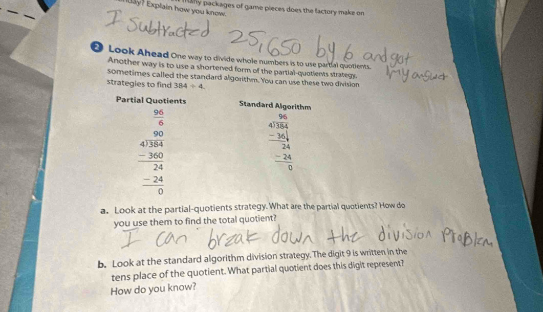 many packages of game pieces does the factory make on
ay? Explain how you know.
2 Look Ahead One way to divide whole numbers is to use partial quotients.
Another way is to use a shortened form of the partial-quotients strategy,
sometimes called the standard algorithm. You can use these two division
strategies to find 384/ 4.
a. Look at the partial-quotients strategy.What are the partial quotients? How do
you use them to find the total quotient?
b. Look at the standard algorithm division strategy. The digit 9 is written in the
tens place of the quotient. What partial quotient does this digit represent?
How do you know?
