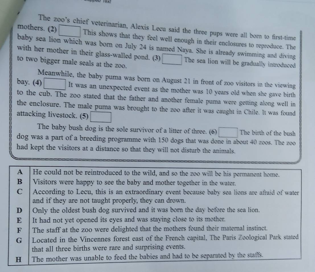 text
The zoo's chief veterinarian, Alexis Lecu said the three pups were all born to first-time
mothers. (2) This shows that they feel well enough in their enclosures to reproduce. The
baby sea lion which was born on July 24 is named Naya. She is already swimming and diving
with her mother in their glass-walled pond. (3) The sea lion will be gradually introduced
to two bigger male seals at the zoo.
Meanwhile, the baby puma was born on August 21 in front of zoo visitors in the viewing
bay. (4) ____ It was an unexpected event as the mother was 10 years old when she gave birth
to the cub. The zoo stated that the father and another female puma were getting along well in
the enclosure. The male puma was brought to the zoo after it was caught in Chile. It was found
attacking livestock. (5)
The baby bush dog is the sole survivor of a litter of three. (6) The birth of the bush
dog was a part of a breeding programme with 150 dogs that was done in about 40 zoos. The zoo
had kept the visitors at a distance so that they will not disturb the animals.
A He could not be reintroduced to the wild, and so the zoo will be his permanent home.
B Visitors were happy to see the baby and mother together in the water.
C According to Lecu, this is an extraordinary event because baby sea lions are afraid of water
and if they are not taught properly, they can drown.
D Only the oldest bush dog survived and it was born the day before the sea lion.
E It had not yet opened its eyes and was staying close to its mother.
F The staff at the zoo were delighted that the mothers found their maternal instinct.
G Located in the Vincennes forest east of the French capital, The Paris Zoological Park stated
that all three births were rare and surprising events.
H The mother was unable to feed the babies and had to be separated by the staffs.