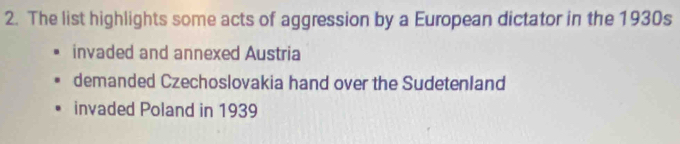 The list highlights some acts of aggression by a European dictator in the 1930s
invaded and annexed Austria
demanded Czechoslovakia hand over the Sudetenland
invaded Poland in 1939