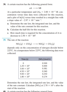 A certain reaction has the following general form:
aAto bB
At a particular temperature and [A]_0=2.00* 10^(-2)M
centration versus time data were collected for this reaction , con-
a slope value of and a plot of ln [A] versus time resulted in a straight line with
-2.97* 10^(-2)min^(-1).
a. Determine the rate law, the integrated rate law, and the
value of the rate constant for this reaction.
b. Calculate the half-life for this reaction.
e. How much time is required for the concentration of A to
decrease to 2.50* 10^(-3)M
39. The rate of the reaction
NO_2(g)+CO(g)to NO(g)+CO_2(g)
depends only on the concentration of nitrogen dioxide below
225°C
collected:  At a temperature below 225°C , the following data were
Determine the rate law, the integrated rate law, and the value
start of the reaction. of the rate constant. Calculate [NO_2] at 2.70* 10^4s after the
40. A certain reaction has the followin general forme