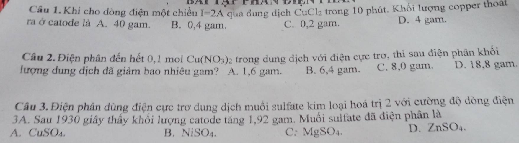 Khi cho dòng điện một chiều I=2A qua dung dịch CuCl₂ trong 10 phút. Khối lượng copper thoát
ra ở catode là A. 40 gam. B. 0,4 gam. C. 0,2 gam. D. 4 gam.
Câu 2. Điện phân đến hết 0,1 mol Cu(NO_3) 2 trong dung dịch với điện cực trơ, thì sau điện phân khối
lượng dung dịch đã giảm bao nhiêu gam? A. 1,6 gam. B. 6,4 gam. C. 8,0 gam. D. 18,8 gam.
Câu 3. Điện phân dùng điện cực trơ dung dịch muối sulfate kim loại hoá trị 2 với cường độ dòng điện
3A. Sau 1930 giây thấy khối lượng catode tăng 1,92 gam. Muối sulfate đã điện phân là
A. CuSO₄. B. NiSO₄. C. MgSO₄.
D. ZnSO_4.