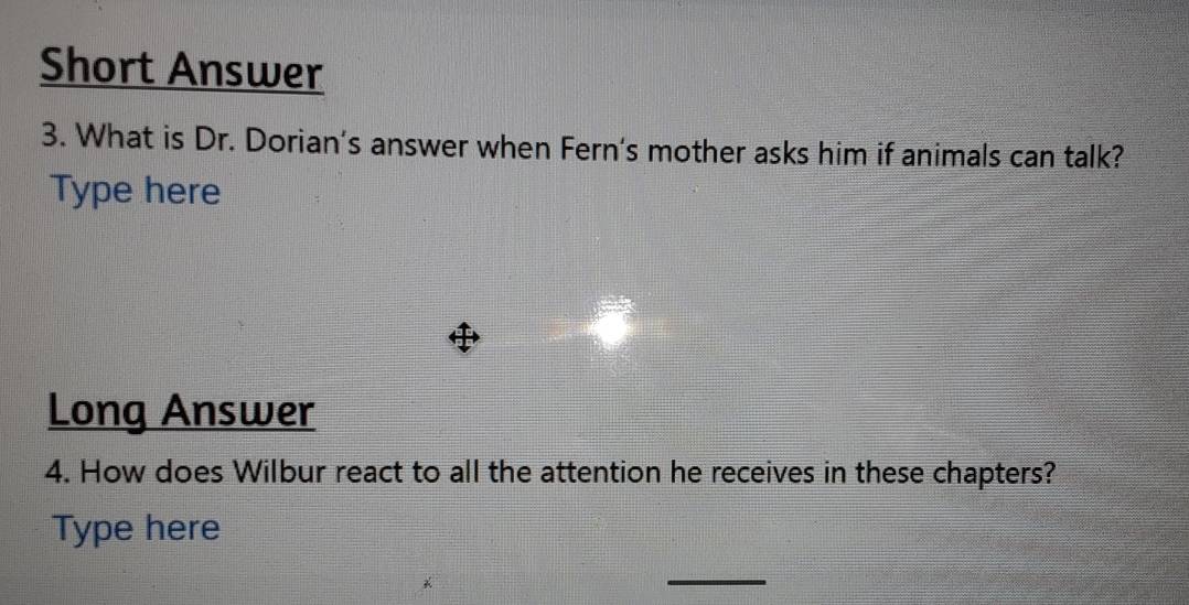 Short Answer 
3. What is Dr. Dorian’s answer when Fern's mother asks him if animals can talk? 
Type here 
Long Answer 
4. How does Wilbur react to all the attention he receives in these chapters? 
Type here 
_