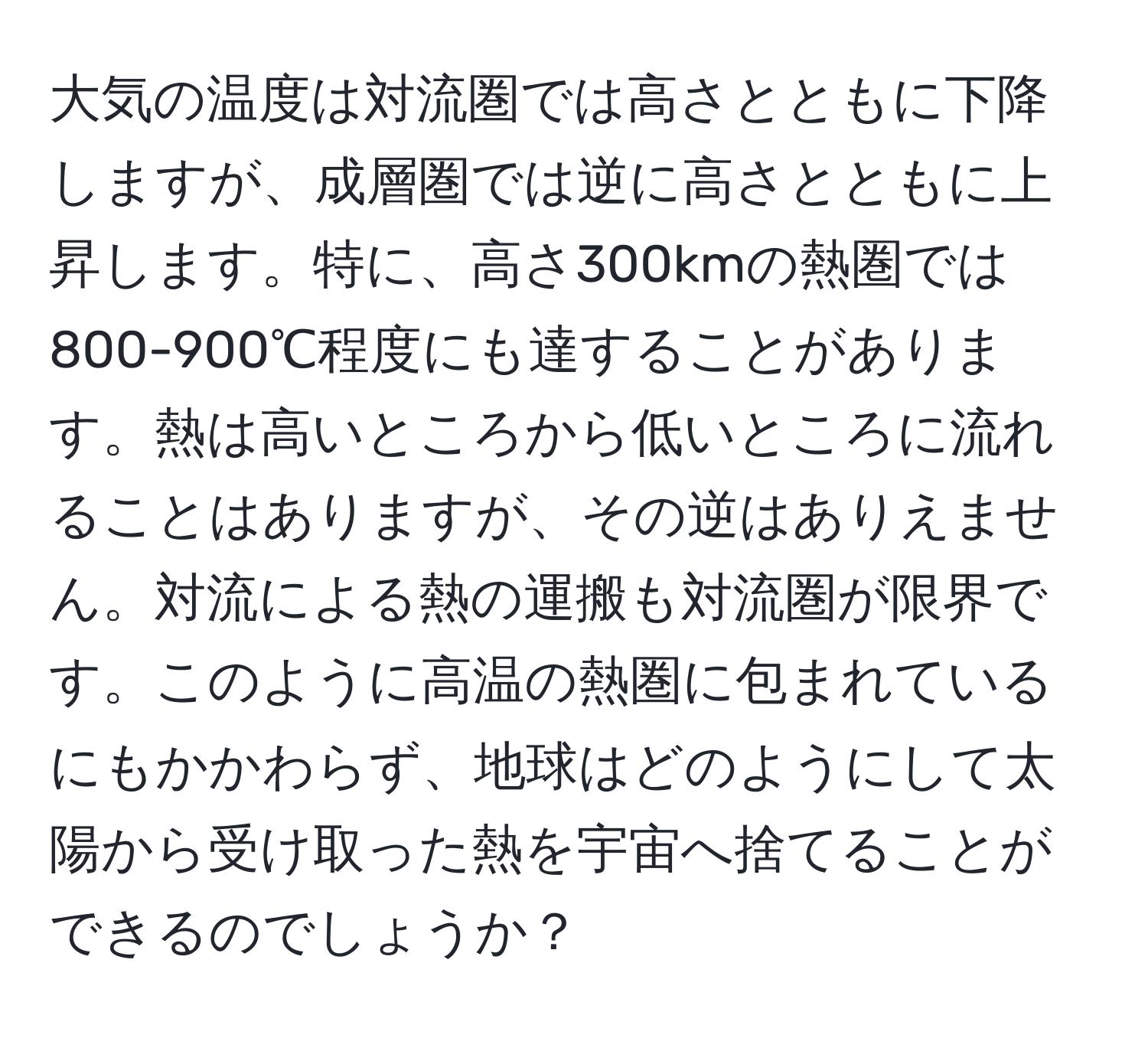 大気の温度は対流圏では高さとともに下降しますが、成層圏では逆に高さとともに上昇します。特に、高さ300kmの熱圏では800-900℃程度にも達することがあります。熱は高いところから低いところに流れることはありますが、その逆はありえません。対流による熱の運搬も対流圏が限界です。このように高温の熱圏に包まれているにもかかわらず、地球はどのようにして太陽から受け取った熱を宇宙へ捨てることができるのでしょうか？