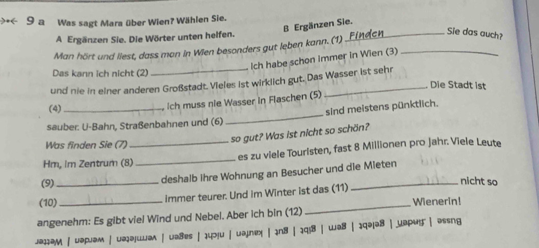 a Was sagt Mara über Wien? Wählen Sie. 
B Ergänzen Sie. 
A Ergänzen Sie. Die Wörter unten helfen. 
_Sie das auch? 
Man hört und liest, dass man in Wien besonders gut leben kann. (1)_ 
Ich habe schon immer in Wien (3) 
Das kann ich nicht (2) 
und nie in einer anderen Großstadt. Vieles ist wirklich gut. Das Wasser ist sehr 
Die Stadt ist 
(4) 
Ich muss nie Wasser in Flaschen (5) 
sauber: U-Bahn, Straßenbahnen und (6) _sind meistens pünktlich. 
Was finden Sie (7) 
so gut? Was ist nicht so schön? 
Hm, im Zentrum (8)_ _es zu viele Touristen, fast 8 Millionen pro Jahr. Viele Leute 
(9)_ 
deshalb ihre Wohnung an Besucher und die Mieten 
_nicht so 
immer teurer. Und im Winter ist das (11) 
(10)_ _Wienerin! 
angenehm: Es gibt viel Wind und Nebel. Aber ich bin (12) 
jəhəM | uəpjəм | uəjəiwwə^ | uə8es|14ɔ!u | uəjnex | in8 | 1q!8| wə8 | iqə|ə8 | yəp4!f | əssng