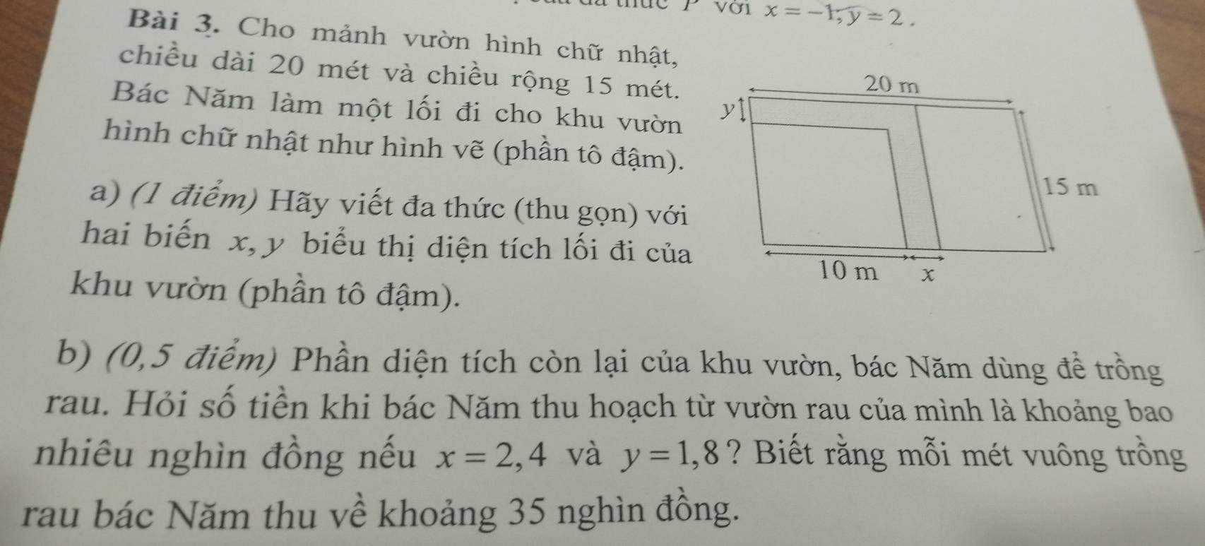 với x=-1, y=2. 
Bài 3. Cho mảnh vườn hình chữ nhật, 
chiều dài 20 mét và chiều rộng 15 mét. 
Bác Năm làm một lối đi cho khu vườn 
hình chữ nhật như hình vẽ (phần tô đậm). 
a) (1 điểm) Hãy viết đa thức (thu gọn) với 
hai biến x, y biểu thị diện tích lối đi của 
khu vườn (phần tô đậm). 
b) (0,5 điểm) Phần diện tích còn lại của khu vườn, bác Năm dùng để trồng 
rau. Hỏi số tiền khi bác Năm thu hoạch từ vườn rau của mình là khoảng bao 
nhiêu nghìn đồng nếu x=2,4 và y=1,8 ? Biết rằng mỗi mét vuông trồng 
rau bác Năm thu về khoảng 35 nghìn đồng.