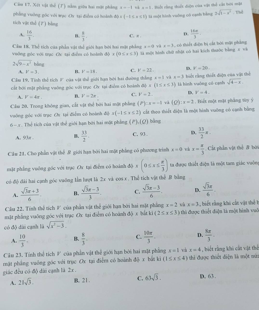 Xét vật thể (T) nằm giữa hai mặt phẳng x=-1 và x=1. Biết rằng thiết diện của vật thể cắt bởi mặt
phẳng vuông góc với trục Ox tại điểm có hoành dhat Qx(-1≤ x≤ 1) là một hình vuỡng có cạnh bằng 2sqrt(1-x^2). Thể a
tích vật thể (T) bằng
A.  16/3 .  8/3 . C. π .
B.
D.  16π /3 .
Câu 18. Thể tích của phần vật thể giới hạn bởi hai mặt phẳng x=0 và x=3 , có thiết diện bị cắt bởi mặt phẳng
vuông góc với trục Ox tại điểm có hoành dhat Qx(0≤ x≤ 3) là một hình chữ nhật có hai kích thước bằng x và
2sqrt(9-x^2) bằng V=22.
D. V=20.
A. V=3. B. V=18.
C.
Câu 19. Tính thể tích V của vật thể giới hạn bởi hai đường thắng x=1 và x=3 biết rằng thiết diện của vật thể
cắt bới mặt phẳng vuông góc với trục Ox tại điểm có hoành dhat Qx(1≤ x≤ 3) là hình vuông có cạnh sqrt(4-x).
A. V=4π . B. V=2π . C. V=2.
D. V=4.
Câu 20. Trong không gian, cắt vật thể bởi hai mặt phẳng (P) :x=-1 và (Q):x=2. Biết một mặt phẳng tùy ý
vuông góc với trục Ox tại điểm có hoành độ x(-1≤ x≤ 2) cắt theo thiết diện là một hình vuông có cạnh bằng
6-x. Thể tích của vật thể giới hạn bởi hai mặt phẳng (P),(Q) bằng
A. 93π . C. 93 . D.  33/2 π .
B.  33/2 .
Câu 21. Cho phần vật thể B giới hạn bởi hai mặt phẳng có phương trình x=0 và x= π /3 . Cắt phần vật thể B bởi
mặt phẳng vuông góc với trục Ox tại điểm có hoành độ x(0≤ x≤  π /3 ) ta được thiết diện là một tam giác vuông
có độ dài hai cạnh góc vuông lần lượt là 2x và cos x. Thể tích vật thể B bằng
A.  (sqrt(3)π +3)/6 .  (sqrt(3)π -3)/3 . C.  (sqrt(3)π -3)/6 . D.  sqrt(3)π /6 .
B.
Câu 22. Tính thể tích V của phần vật thể giới hạn bởi hai mặt phẳng x=2 và x=3 , biết rằng khi cắt vật thể b
mặt phẳng vuông góc với trục Ox tại điểm có hoành độ x bất kì (2≤ x≤ 3) thì được thiết diện là một hình vuô
có độ dài cạnh là sqrt(x^2-3).
D.
A.  10/3 .  8/3 .  10π /3 .  8π /3 .
B.
C.
Câu 23. Tính thể tích V của phần vật thể giới hạn bởi hai mặt phẳng x=1 và x=4 , biết rằng khi cắt vật thể
mặt phẳng vuông góc với trục Ox tại điểm có hoành độ x bắt kì (1≤ x≤ 4) thì được thiết diện là một nửa
giác đều có độ dài cạnh là 2x .
A. 21sqrt(3).
D. 63 .
B. 21.
C. 63sqrt(3).