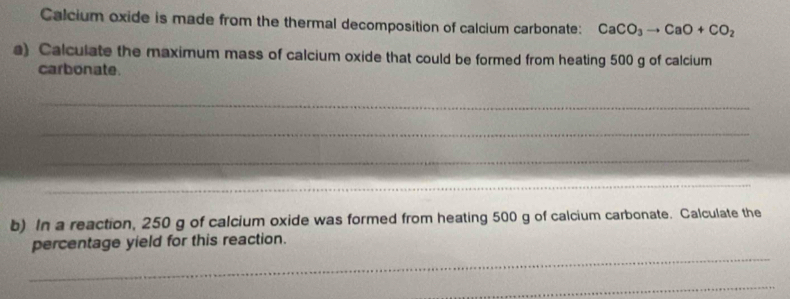 Calcium oxide is made from the thermal decomposition of calcium carbonate: CaCO_3to CaO+CO_2
a) Calculate the maximum mass of calcium oxide that could be formed from heating 500 g of calcium 
carbonate. 
_ 
_ 
_ 
_ 
_ 
_ 
_ 
b) In a reaction, 250 g of calcium oxide was formed from heating 500 g of calcium carbonate. Calculate the 
_ 
percentage yield for this reaction. 
_