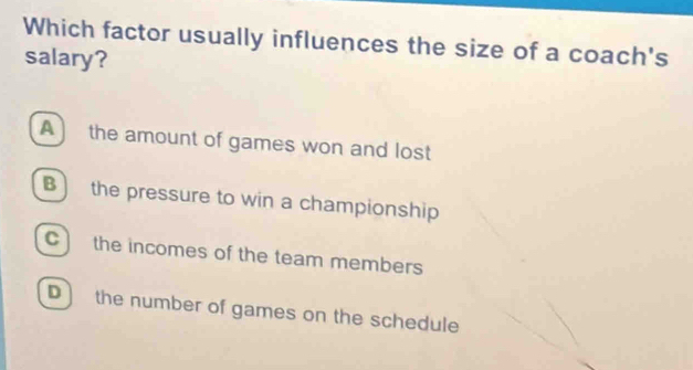 Which factor usually influences the size of a coach's
salary?
A) the amount of games won and lost
B) the pressure to win a championship
C the incomes of the team members
D ) the number of games on the schedule