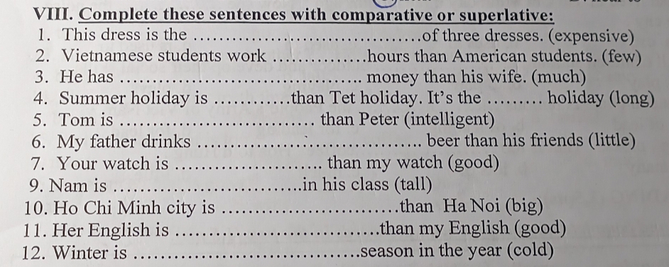 Complete these sentences with comparative or superlative: 
1. This dress is the _of three dresses. (expensive) 
2. Vietnamese students work _hours than American students. (few) 
3. He has _money than his wife. (much) 
4. Summer holiday is _than Tet holiday. It’s the ……. holiday (long) 
5. Tom is _than Peter (intelligent) 
6. My father drinks _beer than his friends (little) 
7. Your watch is _than my watch (good) 
9. Nam is _in his class (tall) 
10. Ho Chi Minh city is _than Ha Noi (big) 
11. Her English is _.than my English (good) 
12. Winter is _season in the year (cold)