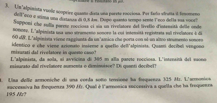 mmere il risultato in μs. 
3. Un’alpinista vuole scoprire quanto dista una parete rocciosa. Per farlo sfrutta il fenomeno 
dell’eco e stima una distanza di 0,8 km. Dopo quanto tempo sente l’eco della sua voce? 
Supponi che sulla parete rocciosa ci sia un rivelatore del livello d'intensità delle onde 
sonore. L’alpinista usa uno strumento sonoro la cui intensità registrata sul rivelatore è di
60 dB. L’alpinista viene raggiunta da un’amica che porta con sé un altro strumento sonoro 
identico e che viene azionato insieme a quello dell’alpinista. Quantí decibel vengono 
misurati dal rivelatore in questo caso? 
L’alpinista, da sola, si avvicina di 305 m alla parete rocciosa. L’intensità del suono 
misurato dal rivelatore aumenta o diminuisce? Di quanti decibel? 
4. Una delle armoniche di una corda sotto tensione ha frequenza 325 Hz. L’armonica 
successiva ha frequenza 390 Hz. Qual è l’armonica successiva a quella che ha frequenza
195 Hz?