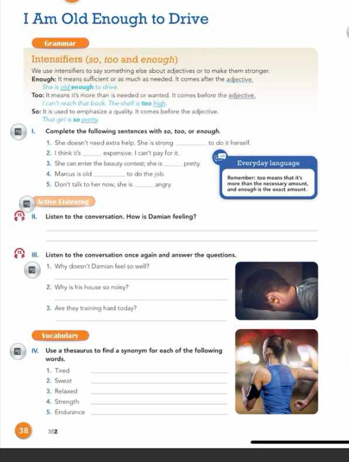 Am Old Enough to Drive 
Grammar 
Intensifiers (so, too and enough) 
We use intensifiers to say something else about adjectives or to make them stronger. 
Enough: It means sufficient or as much as needed. It comes after the adjective 
She is gld enough to drive. 
Too: It means it's more than is needed or wanted. It comes before the adjective. 
I can't reach that book. The shelf is too high 
So: It is used to emphasize a quality. It comes before the adjective. 
That girl is so pretly 
I. Complete the following sentences with so, too, or enough. 
1. She doesn't need extra help. She is strong _to do it herself. 
2. I think it's _expensive. I can't pay for it. 
3. She can enter the beauty contest; she is _pretty Everyday language 
4. Marcus is old _to do the job. Remember: too means that it's 
5. Don't talk to her now; she is _angry more than the necessary amount. 
and enough is the exact amount. 
Active Listoning 
II. Listen to the conversation. How is Damian feeling? 
_ 
_ 
III. Listen to the conversation once again and answer the questions. 
1. Why doesn't Damian feel so well? 
_ 
2. Why is his house so noisy? 
_ 
3. Are they training hard today? 
_ 
Vocabulary 
IV. Use a thesaurus to find a synonym for each of the following 
words. 
1. Tired_ 
2. Sweat_ 
3. Relaxed_ 
4. Strength_ 
5. Endurance_
38 M2