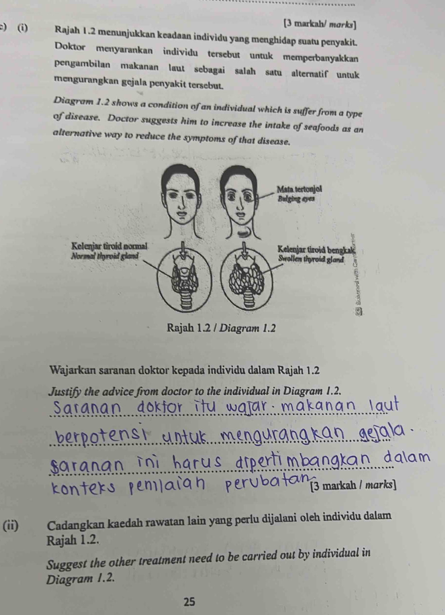 [3 markah/ morks] 
c) (i) Rajah 1.2 menunjukkan keadaan individu yang menghidap suatu penyakit. 
Doktor menyarankan individu tersebut untuk memperbanyakkan 
pengambilan makanan laut sebagai salah satu alternatif untuk 
mengurangkan gejala penyakit tersebut. 
Diagram 1.2 shows a condition of an individual which is suffer from a type 
of disease. Doctor suggests him to increase the intake of seafoods as an 
alternative way to reduce the symptoms of that disease. 
Wajarkan saranan doktor kepada individu dalam Rajah 1.2 
Justify the advice from doctor to the individual in Diagram 1.2. 
_ 
_ 
_ 
[3 markah / marks] 
(ii) Cadangkan kaedah rawatan lain yang perlu dijalani oleh individu dalam 
Rajah 1.2. 
Suggest the other treatment need to be carried out by individual in 
Diagram 1.2. 
25