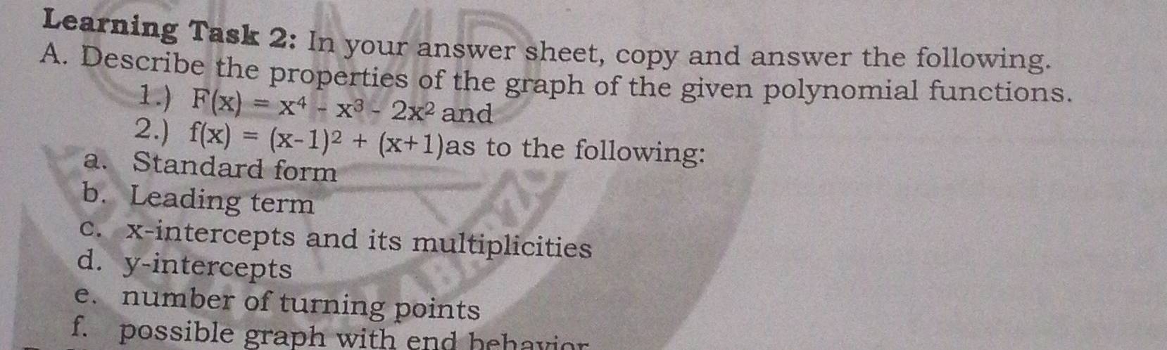 Learning Task 2: In your answer sheet, copy and answer the following. 
A. Describe the properties of the graph of the given polynomial functions. 
1.) F(x)=x^4-x^3-2x^2 and 
2.) f(x)=(x-1)^2+(x+1) as to the following: 
a. Standard form 
b. Leading term 
c. x-intercepts and its multiplicities 
d. y-intercepts 
e. number of turning points 
f. possible graph with end behavior