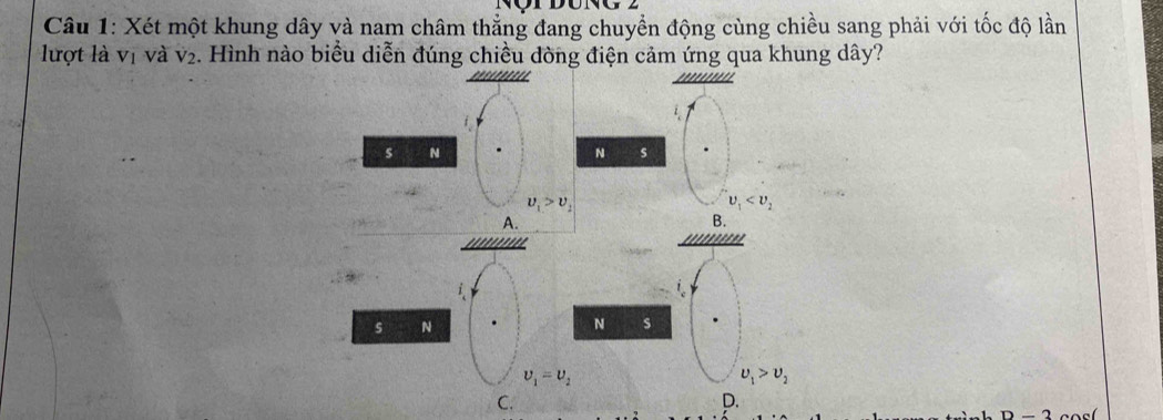 Xét một khung dây và nam châm thẳng đang chuyển động cùng chiều sang phải với tốc độ lần
lượt là vị và V_2 2. Hình nào biểu diễn đúng chiều dòng điện cảm ứng qua khung dây?
s N
N s
upsilon _1>upsilon _2
upsilon _1
A.
B.
s N
N s
upsilon _1=upsilon _2
upsilon _1>upsilon _2
C.
D.
D-2