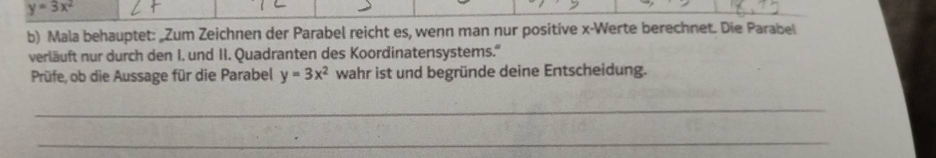 y=3x^2
b) Mala behauptet: „Zum Zeichnen der Parabel reicht es, wenn man nur positive x -Werte berechnet. Die Parabel
verläuft nur durch den I. und II. Quadranten des Koordinatensystems.''
Prüfe, ob die Aussage für die Parabel y=3x^2 wahr ist und begründe deine Entscheidung.
_
_