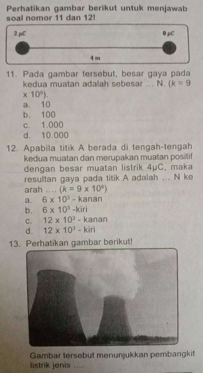 Perhatikan gambar berikut untuk menjawab
soal nomor 11 dan 12!
2 μC θμC
4m
11. Pada gambar tersebut, besar gaya pada
kedua muatan adalah sebesar ... N. (k=9
* 10^9).
a. 10
b. 100
c. 1.000
d. 10.000
12. Apabila titik A berada di tengah-tengah
kedua muatan dan merupakan muatan positif
dengan besar muatan listrik 4μC, maka
resultan gaya pada titik A adalah ... N ke
arah _ (k=9* 10^9)
a. 6* 10^3-kanan
b. 6* 10^3-kiri
C. 12* 10^3-kanan
d. 12* 10^3-kiri
13. Perhatikan gambar berikut!
Gambar tersebut menunjukkan pembangkit
listrik jenis ....