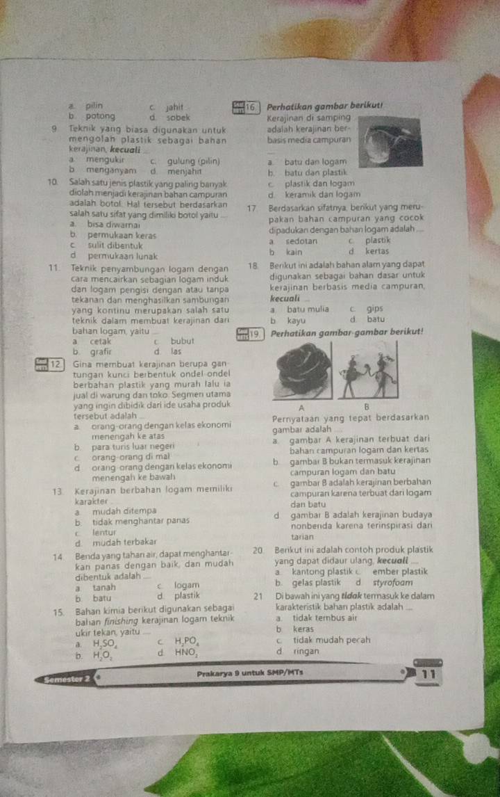 a pilin c jahit 16 Perhatikan gambar berikut!
b potong d. sobek Kerajinan di samping
9 Teknik yang biasa digunakan untuk adalah kerajinan ber
mengolan plastik sebagai bahan basis media campuran
kerajinan, kecuali
_
a mengukir c. gulung (pilin) a batu dan logam
b menganyam d menjahit b. batu dan plastik
10. Salah satu jenis plastik yang paling banyak c plastik dan logam
diolah menjadi kerajinan bahan campuran d. keramik dan logam
adalah botol. Hal tersebut berdasarkan
salah satu sifat yang dimiliki botol yaitu 17. Berdasarkan sifatnya, berikut yang meru-
a. bisa diwarai pakan bahan campuran yang cocok
b. permukaan keras dipadukan dengan bahan logam adalah
c sulit dibentuk a sedotan c plastik
d permukaan lunak b kain d kertas
11. Teknik penyambungan logam dengan 18. Berikut ini adalah bahan alam yang dapat
cara mencairkan sebagian logam induk digunakan sebagai bahan dasar untuk
dan logam pengisi dengan atau tanpa kerajinan berbasis media campuran.
tekanan dan menghasilkan sambungan kecuali
yang kontinu merupakan salah satu a batu mulia c. gips
teknik dalam membuat kerajinan dar b kayu d. batu
bahan logam, yaitu   Perhatikan gambar-gambar berikut!
a cetak c bubut 19
b grafir d. las
12.] Gina membuat kerajinan berupa gan
tungan kunci berbentuk ondel ondel
berbahan plastik yang murah lalu ia
jual di warung dan toko. Segmen utama
yang ingin dibidik dari ide usaha produk AB
tersebut adalah
a orang-orang dengan kelas ekonomi Pernyataan yang tepat berdasarkan
menengah ke atas gambar adalah ...
b. para turis luar negeri a. gambar A kerajinan terbuat dari
c orang-orang di mal bahan campuran logam dan kertas
d orang-orang dengan kelas ekonomi b gambar B bukan termasuk kerajinan
menengah ke bawah campuran logam dan batu
13 Kerajinan berbahan logam memilik c  gambar B adalah kerajinan berbahan
karakter campuran karena terbuat dari logam
dan batu
a mudah ditempa d gambar B adalah kerajinan budaya
b. tidak menghantar panas
c lentur nonbenda karena terinspirasi dari
d. mudah terbakar tarian
14. Benda yang tahan air, dapat menghantar 20. Berikut ini adalah contoh produk plastik
kan panas dengan baik, dan mudah yang dapat didaur ulang, kecuoll
dibentuk adalah a kantong plastik  ember plastik
a tanah c logam b. gelas plastik d styrofoom
b batu d plastik 21 Di bawah ini yang tldɑk termasuk ke dalam
15. Bahan kimia berikut digunakan sebagai karakteristik bahan plastik adalah
bahan finishing kerajinan logam teknik a. tidak tembus air
ukir tekan, yaitu b keras
a. H,SO c H,PO, c tidak mudah pecah
b. H₂O。 d HNO, d ringan
Semestor 2 Prakarya 9 untuk SMP/MTs
1