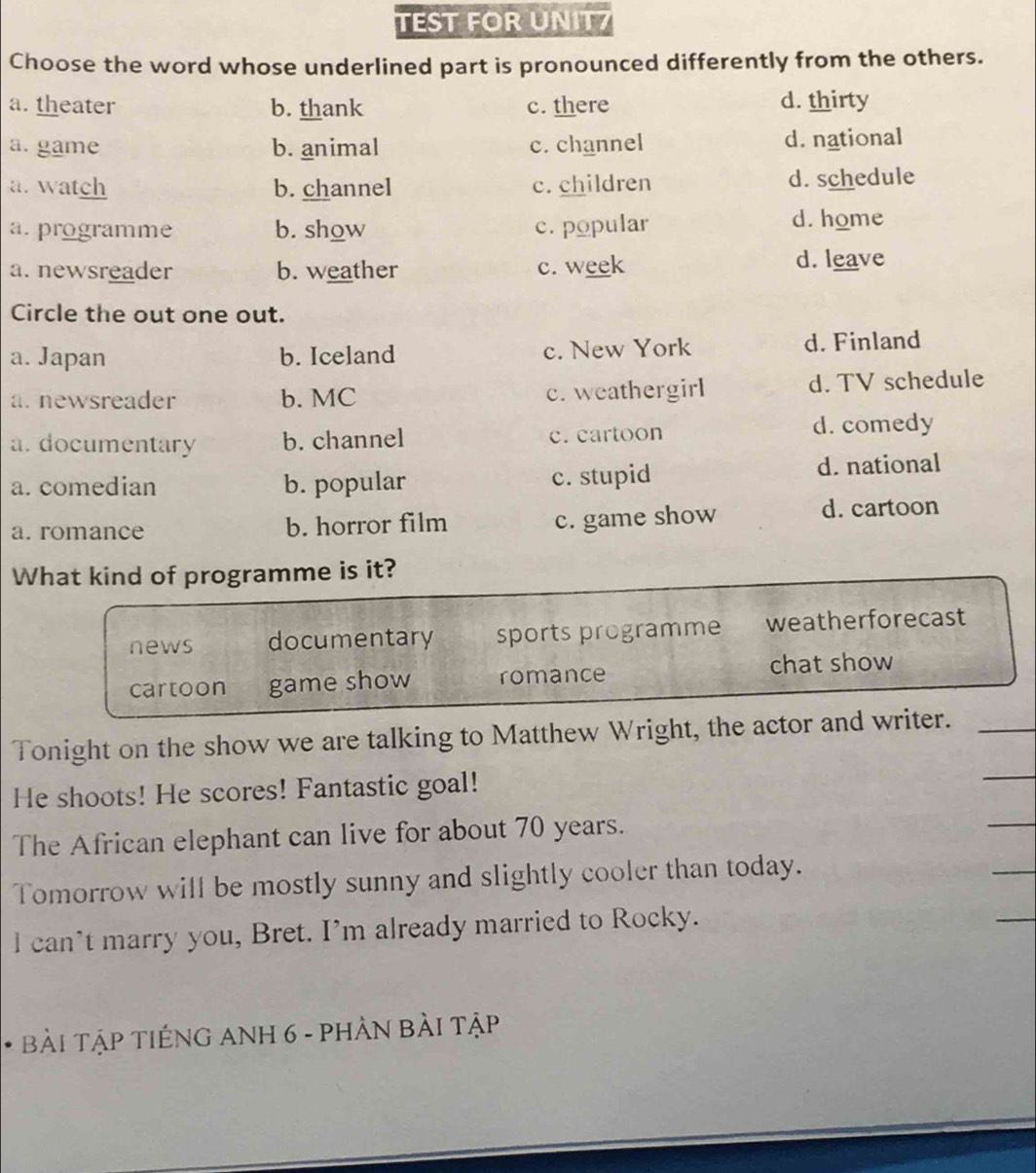 TEST FOR UNIT7
Choose the word whose underlined part is pronounced differently from the others.
a. theater b. thank c. there d. thirty
a. game b. animal c. channel d. national
a. watch b. channel c. children d. schedule
a. programme b. show c. popular d. home
a. newsreader b. weather c. week
d. leave
Circle the out one out.
a. Japan b. Iceland c. New York d. Finland
a.newsreader b. MC c. weathergirl d. TV schedule
a. documentary b. channel c. cartoon d. comedy
a. comedian b. popular c. stupid d. national
c. game show
a. romance b. horror film d. cartoon
What kind of programme is it?
news documentary sports programme weatherforecast
cartoon game show romance
chat show
Tonight on the show we are talking to Matthew Wright, the actor and writer._
He shoots! He scores! Fantastic goal!
_
The African elephant can live for about 70 years.
_
_
Tomorrow will be mostly sunny and slightly cooler than today.
_
l can’t marry you, Bret. I’m already married to Rocky.
* BàI TậP TIếNG ANH 6 - PHẢN BẢI Tập