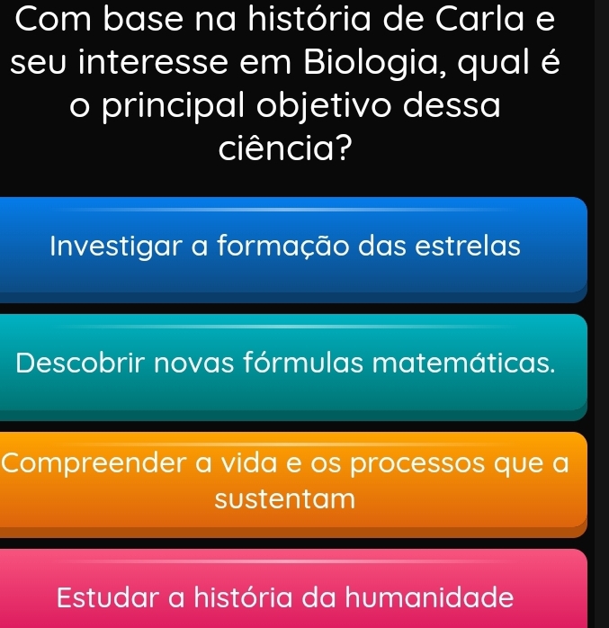 Com base na história de Carla e
seu interesse em Biologia, qual é
o principal objetivo dessa
ciência?
Investigar a formação das estrelas
Descobrir novas fórmulas matemáticas.
Compreender a vida e os processos que a
sustentam
Estudar a história da humanidade