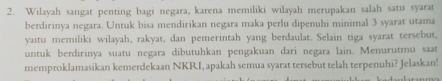 Wilayah sangat penting bagi negara, karena memiliki wilayah merupakan salah satu syarat 
berdirinya negara. Untuk bisa mendirikan negara maka perlu dipenuhi minimal 3 syarat utama 
yaitu memiliki wilayah, rakyat, dan pemerintah yang berdaulat. Selain tiga syarat tersebut, 
untuk berdirinya suatu negara dibutuhkan pengakuan dari negara lain. Menurutmu saat 
memproklamasikan kemerdekaan NKRI, apakah semua syarat tersebut telah terpenuhi? Jelaskan!