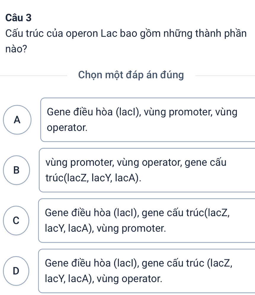 Cấu trúc của operon Lac bao gồm những thành phần
nào?
Chọn một đáp án đúng
Gene điều hòa (lacI), vùng promoter, vùng
A
operator.
vùng promoter, vùng operator, gene cấu
B
trúc(lacZ, lacY, lacA).
Gene điều hòa (lacI), gene cấu trúc(lacZ,
C
lacY, lacA), vùng promoter.
Gene điều hòa (lacI), gene cấu trúc (lacZ,
D
lacY, lacA), vùng operator.