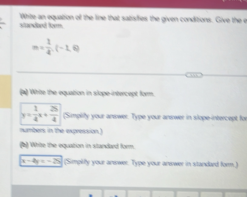 Write an equation of the line that satisfies the given conditions. Give the e 
standard form.
m= 1/4 (-1,6)
`'' 
(a) Write the equation in slope-intercept form.
y= 1/4 x+ 25/4  (Simplify your answer. Type your answer in slope-intercept for 
numbers in the expression.) 
(b) Write the equation in standard form.
x-4y=-25 (Simplify your answer. Type your answer in standard form.)