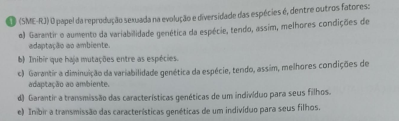 (SME-RJ) O papel da reprodução sexuada na evolução e diversidade das espécies é, dentre outros fatores:
α) Garantir o aumento da variabilidade genética da espécie, tendo, assim, melhores condições de
adaptação ao ambiente.
b) Inibir que haja mutações entre as espécies.
c) Garantir a diminuição da variabilidade genética da espécie, tendo, assim, melhores condições de
adaptação ao ambiente.
d) Garantir a transmissão das características genéticas de um indivíduo para seus filhos.
e) Inibir a transmissão das características genéticas de um indivíduo para seus filhos.