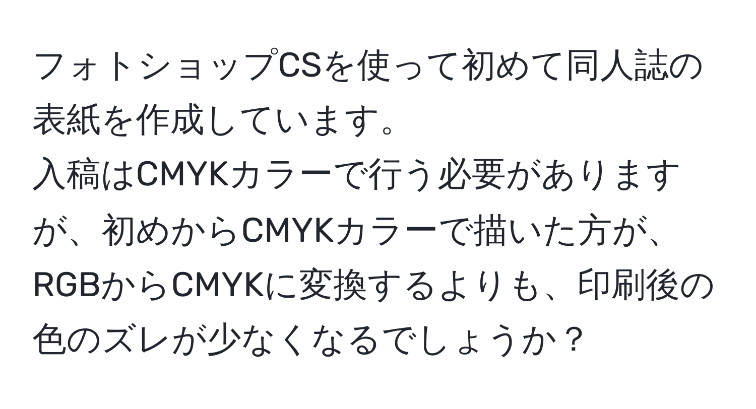 フォトショップCSを使って初めて同人誌の表紙を作成しています。  
入稿はCMYKカラーで行う必要がありますが、初めからCMYKカラーで描いた方が、RGBからCMYKに変換するよりも、印刷後の色のズレが少なくなるでしょうか？