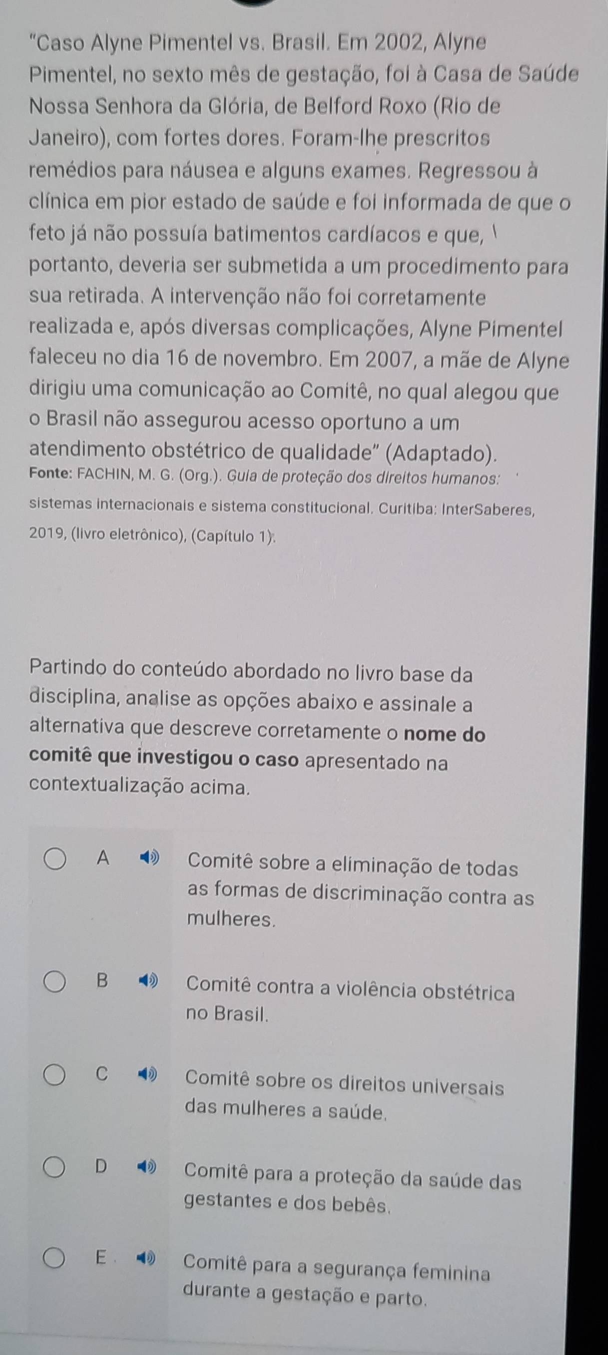 “Caso Alyne Pimentel vs. Brasil. Em 2002, Alyne
Pimentel, no sexto mês de gestação, foi à Casa de Saúde
Nossa Senhora da Glória, de Belford Roxo (Rio de
Janeiro), com fortes dores. Foram-lhe prescritos
remédios para náusea e alguns exames. Regressou à
clínica em pior estado de saúde e foi informada de que o
feto já não possuía batimentos cardíacos e que ,  
portanto, deveria ser submetida a um procedimento para
sua retirada. A intervenção não foi corretamente
realizada e, após diversas complicações, Alyne Pimentel
faleceu no dia 16 de novembro. Em 2007, a mãe de Alyne
dirigiu uma comunicação ao Comitê, no qual alegou que
o Brasil não assegurou acesso oportuno a um
atendimento obstétrico de qualidade" (Adaptado).
Fonte: FACHIN, M. G. (Org.). Guia de proteção dos direitos humanos:
sistemas internacionais e sistema constitucional. Curitiba: InterSaberes,
2019, (livro eletrônico), (Capítulo 1).
Partindo do conteúdo abordado no livro base da
disciplina, analise as opções abaixo e assinale a
alternativa que descreve corretamente o nome do
comitê que investigou o caso apresentado na
contextualização acima.
A  Comitê sobre a eliminação de todas
as formas de discriminação contra as
mulheres.
B  Comitê contra a violência obstétrica
no Brasil.
C ③ Comitê sobre os direitos universais
das mulheres a saúde.
D  Comitê para a proteção da saúde das
gestantes e dos bebês.
E   Comitê para a segurança feminina
durante a gestação e parto.